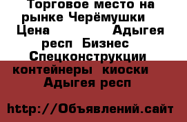  Торговое место на рынке Черёмушки. › Цена ­ 120 000 - Адыгея респ. Бизнес » Спецконструкции, контейнеры, киоски   . Адыгея респ.